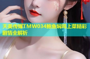 天美传媒TMW034鲍鱼焖鸡上菜精彩剧情全解析