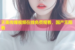 天美传媒视频在线免费观看，国产无限看