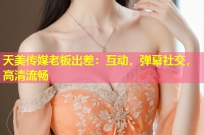 天美传媒老板出差：互动，弹幕社交，高清流畅