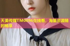 天美传媒TM0096在线看，海量资源随时畅享