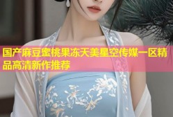 国产麻豆蜜桃果冻天美星空传媒一区精品高清新作推荐