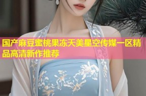 国产麻豆蜜桃果冻天美星空传媒一区精品高清新作推荐