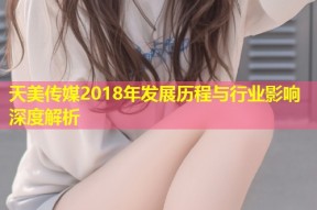 天美传媒2018年发展历程与行业影响深度解析