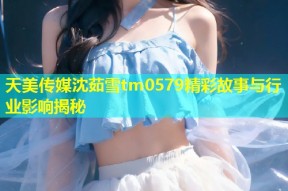 天美传媒沈茹雪tm0579精彩故事与行业影响揭秘