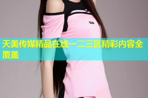 天美传媒精品在线一二三区精彩内容全覆盖