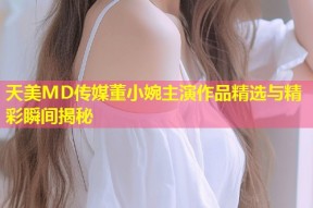 天美MD传媒董小婉主演作品精选与精彩瞬间揭秘