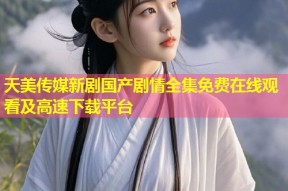 天美传媒新剧国产剧情全集免费在线观看及高速下载平台