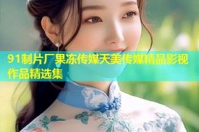 91制片厂果冻传媒天美传媒精品影视作品精选集