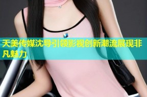 天美传媒沈导引领影视创新潮流展现非凡魅力