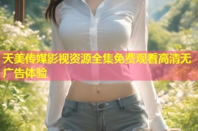 天美传媒影视资源全集免费观看高清无广告体验