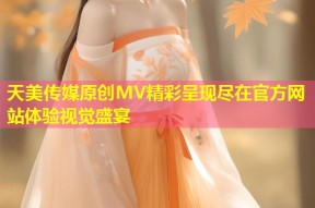天美传媒原创MV精彩呈现尽在官方网站体验视觉盛宴