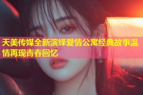 天美传媒全新演绎爱情公寓经典故事温情再现青春回忆