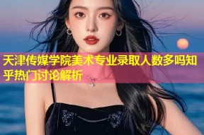 天津传媒学院美术专业录取人数多吗知乎热门讨论解析