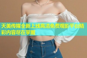 天美传媒全新上线高清免费观影平台精彩内容尽在掌握