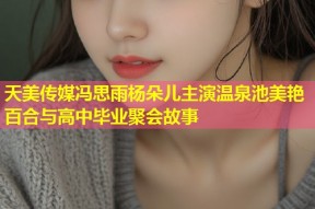 天美传媒冯思雨杨朵儿主演温泉池美艳百合与高中毕业聚会故事