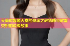 天美传媒像天堂的悬崖之谜情感与欲望交织的边缘故事