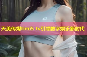 天美传媒timi5 tv引领数字娱乐新时代