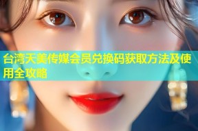台湾天美传媒会员兑换码获取方法及使用全攻略