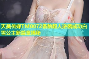 天美传媒TM0072备胎超人逆袭成功白雪公主新篇章揭秘