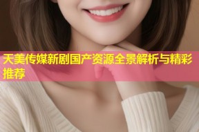 天美传媒新剧国产资源全景解析与精彩推荐