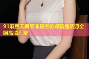 91麻豆天美果冻星空传媒精品资源全网高清汇聚