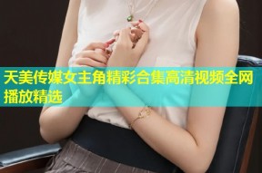 天美传媒女主角精彩合集高清视频全网播放精选