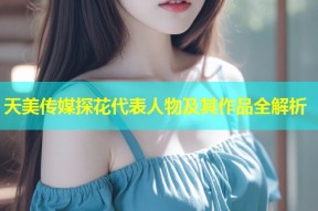 天美传媒探花代表人物及其作品全解析