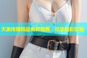 天美传媒精品免费观看，尽享精彩影视