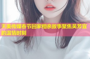 天美传媒春节回家相亲故事聚焦吴芳宜的温情时刻