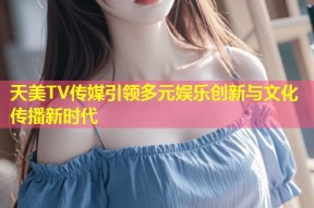 天美TV传媒引领多元娱乐创新与文化传播新时代