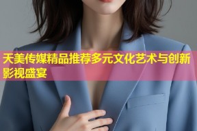 天美传媒精品推荐多元文化艺术与创新影视盛宴