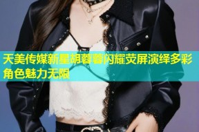 天美传媒新星胡蓉蓉闪耀荧屏演绎多彩角色魅力无限