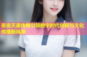 夜夜天美传媒引领数字时代创新与文化传播新风潮