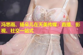 冯思雨、杨朵儿在天美传媒：直播、影视、社交一站式