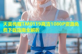 天美传媒TM0119高清1080P资源免费下载指南全解析