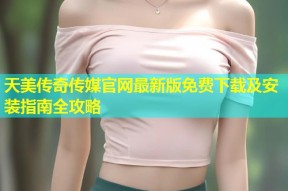 天美传奇传媒官网最新版免费下载及安装指南全攻略