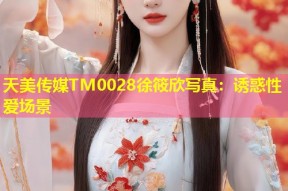 天美传媒TM0028徐筱欣写真：诱惑性爱场景