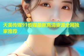 天美传媒91传媒最新高清资源全网独家推荐