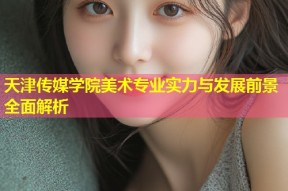 天津传媒学院美术专业实力与发展前景全面解析