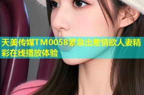 天美传媒TM0058紧急出差情欲人妻精彩在线播放体验