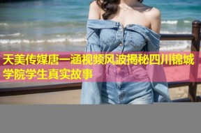 天美传媒唐一涵视频风波揭秘四川锦城学院学生真实故事