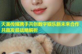 天美传媒携手共创数字娱乐新未来合作共赢发展战略解析