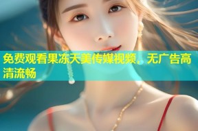 免费观看果冻天美传媒视频，无广告高清流畅