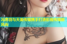 冯思羽与天美传媒携手打造影视传媒新风尚