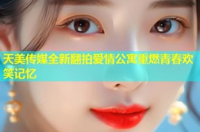 天美传媒全新翻拍爱情公寓重燃青春欢笑记忆