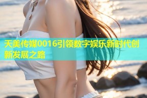 天美传媒0016引领数字娱乐新时代创新发展之路