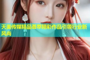 天美传媒精品荟萃精彩作品引领行业新风尚