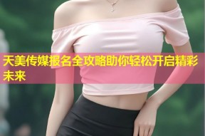 天美传媒报名全攻略助你轻松开启精彩未来