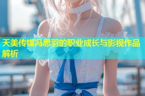 天美传媒冯思羽的职业成长与影视作品解析