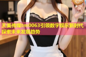 天美传媒tm0063引领数字娱乐新时代探索未来发展趋势